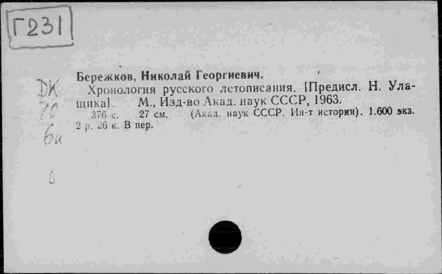 ﻿Г23І
Ч——- -	■"»
ж
; V
Бережков, Николай Георгиевич.	1
Хронология русского летописания. [Предисл. Н. Ула-щикаї. М„ Изд-во Акад, наук СССР, 1963.
376 с. 27 см. (Акад, наук СССР. Ин-т истории). 1.600 экз.
2 р. 26 к. В пер.